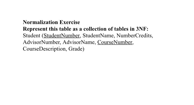 Normalization Exercise
Represent this table as a collection of tables in 3NF:
Student (StudentNumber, StudentName, NumberCredits,
AdvisorNumber, AdvisorName, CourseNumber,
CourseDescription, Grade)
