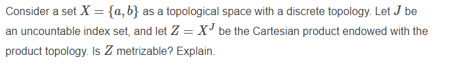 Consider a set X = {a,b} as a topological space with a discrete topology. Let J be
an uncountable index set, and let Z = X' be the Cartesian product endowed with the
product topology. Is Z metrizable? Explain.
