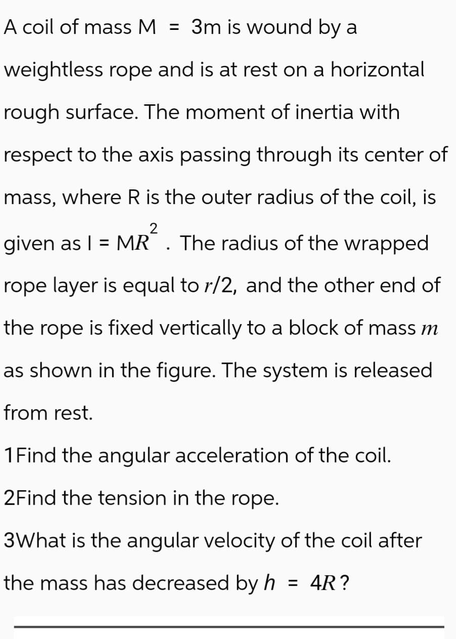 A coil of mass M = 3m is wound by a
weightless rope and is at rest on a horizontal
rough surface. The moment of inertia with
respect to the axis passing through its center of
mass, where R is the outer radius of the coil, is
given as I = MR². The radius of the wrapped
rope layer is equal to r/2, and the other end of
the rope is fixed vertically to a block of mass m
as shown in the figure. The system is released
from rest.
1 Find the angular acceleration of the coil.
2Find the tension in the rope.
3What is the angular velocity of the coil after
the mass has decreased by h = 4R?