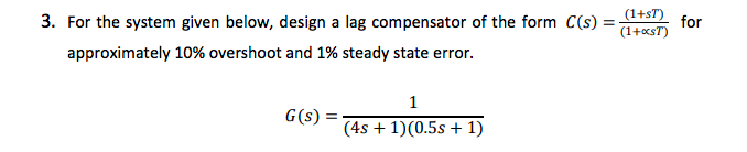 3. For the system given below, design a lag compensator of the form C(s)
(1+sT)
for
(1+xsT)
approximately 10% overshoot and 1% steady state error.
1
G(s) =
(4s + 1)(0.5s + 1)
