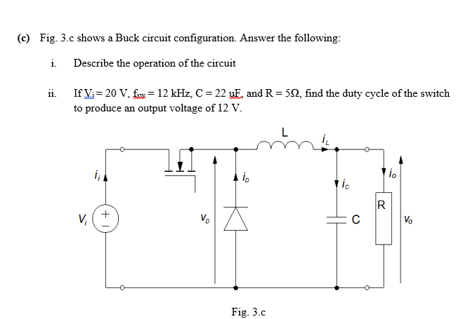 (c) Fig. 3.c shows a Buck circuit configuration. Answer the following:
i. Describe the operation of the circuit
If Vi= 20 V, faw = 12 kHz, C = 22 uE, and R = 50, find the duty cycle of the switch
to produce an output voltage of 12 V.
ii.
ic
+
V,
R
Vo
Vo
Fig. 3.c
