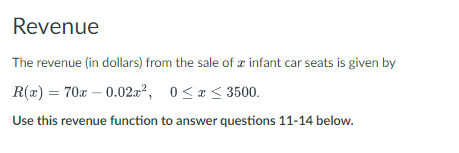 Revenue
The revenue (in dollars) from the sale of a infant car seats is given by
R(x) = 70x -0.02x², 0≤x≤ 3500.
Use this revenue function to answer questions 11-14 below.