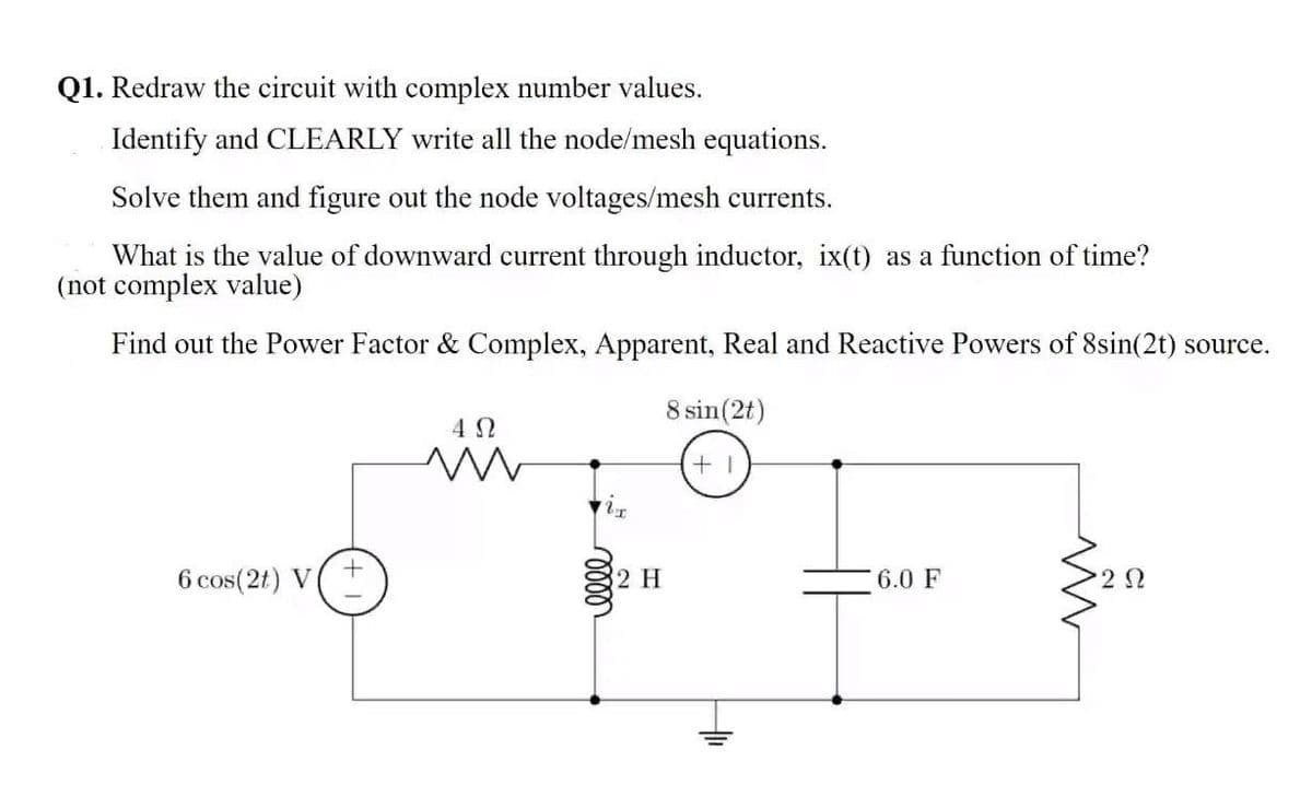 Q1. Redraw the circuit with complex number values.
Identify and CLEARLY write all the node/mesh equations.
Solve them and figure out the node voltages/mesh currents.
What is the value of downward current through inductor, ix(t) as a function of time?
(not complex value)
Find out the Power Factor & Complex, Apparent, Real and Reactive Powers of 8sin(2t) source.
8 sin(2t)
4 2
6 cos(2t) V(+
2 H
6.0 F
