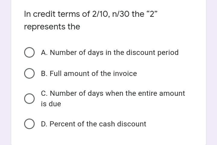 In credit terms of 2/10, n/30 the "2"
represents the
O A. Number of days in the discount period
O B. Full amount of the invoice
C. Number of days when the entire amount
is due
O D. Percent of the cash discount
