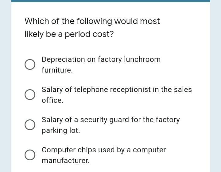 Which of the following would most
likely be a period cost?
Depreciation on factory lunchroom
furniture.
Salary of telephone receptionist in the sales
office.
Salary of a security guard for the factory
parking lot.
Computer chips used by a computer
manufacturer.
