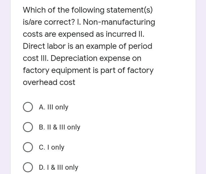 Which of the following statement(s)
islare correct? I. Non-manufacturing
costs are expensed as incurred II.
Direct labor is an example of period
cost III. Depreciation expense on
factory equipment is part of factory
overhead cost
O A. III only
B. Il & III only
O C. I only
O D. I & III only
