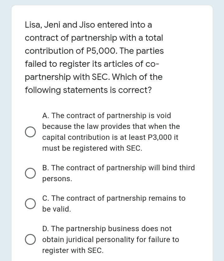 Lisa, Jeni and Jiso entered into a
contract of partnership with a total
contribution of P5,000. The parties
failed to register its articles of co-
partnership with SEC. Which of the
following statements is correct?
A. The contract of partnership is void
because the law provides that when the
capital contribution is at least P3,000 it
must be registered with SEC.
B. The contract of partnership will bind third
persons.
C. The contract of partnership remains to
be valid.
D. The partnership business does not
obtain juridical personality for failure to
register with SEC.
