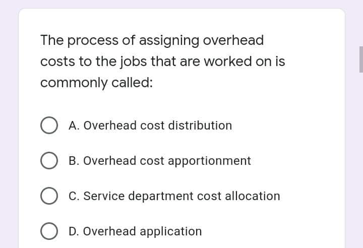 The process of assigning overhead
costs to the jobs that are worked on is
commonly called:
O A. Overhead cost distribution
B. Overhead cost apportionment
C. Service department cost allocation
D. Overhead application
