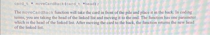 card_t * moveCardBack (card t *head) ;
The moveCardBack function will take the card in front of the pile and place it in the back. In coding
terms, you are taking the head of the linked list and moving it to the end. The function has one parameter
which is the head of the linked list. After moving the card to the back, the function returns the new head
of the linked list.
