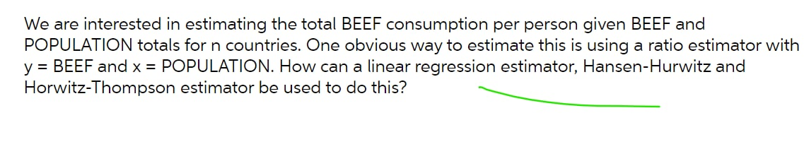 We are interested in estimating the total BEEF consumption per person given BEEF and
POPULATION totals for n countries. One obvious way to estimate this is using a ratio estimator with
y = BEEF and x = POPULATION. How can a linear regression estimator, Hansen-Hurwitz and
Horwitz-Thompson estimator be used to do this?
