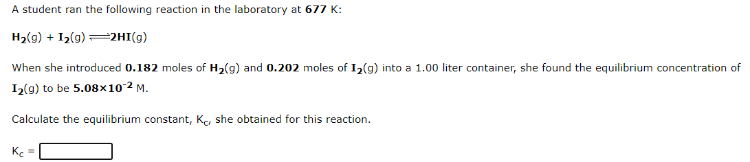 A student ran the following reaction in the laboratory at 677 K:
H2(g) + I2(g) =2HI(g)
When she introduced 0.182 moles of H2(g) and 0.202 moles of I2(g) into a 1.00 liter container, she found the equilibrium concentration of
I2(g) to be 5.08×10-2 M.
Calculate the equilibrium constant, Kc, she obtained for this reaction.
K =
