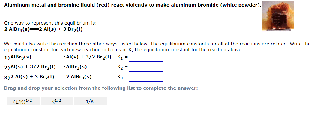 Aluminum metal and bromine liquid (red) react violently to make aluminum bromide (white powder).
One way to represent this equilibrium is:
2 AlBr3(s)2 Al(s) + 3 Br2(1)
We could also write this reaction three other ways, listed below. The equilibrium constants for all of the reactions are related. Write the
equilibrium constant for each new reaction in terms of K, the equilibrium constant for the reaction above.
1) AIBr3(s)
PAl(s) + 3/2 Br2(1) K1 =
2) Al(s) + 3/2 Br2(1) AlBr3(s)
K2 =
3)2 Al(s) + 3 Br2(1) =2 AIBR3(s)
K3 =
Drag and drop your selection from the following list to complete the answer:
(1/K)1/2
K/2 1/K
