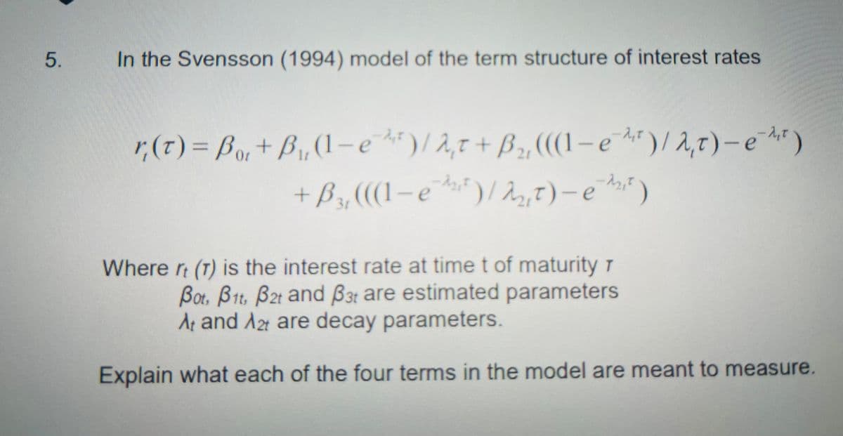 5.
In the Svensson (1994) model of the term structure of interest rates
r(t) = Bor+ B₁, (1-e)/2,t + B₂,
(((-e)/2,t)-e)
21
+ B₂, (((1-e¹¹²) / 22₂,₁ t) -e¹2₁²)
3r
Where rt (T) is the interest rate at time t of maturity r
Bot, B1, B2t and B3t are estimated parameters
At and Azt are decay parameters.
Explain what each of the four terms in the model are meant to measure.
