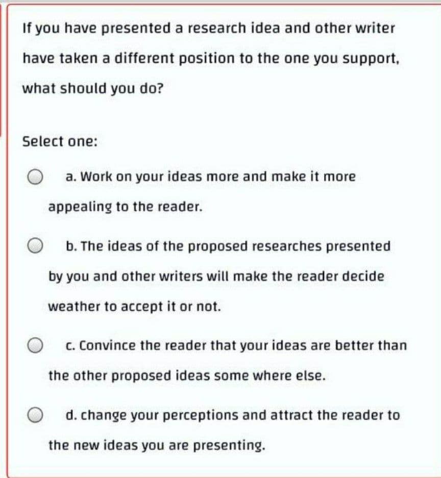 If you have presented a research idea and other writer
have taken a different position to the one you support,
what should you do?
Select one:
a. Work on your ideas more and make it more
appealing to the reader.
b. The ideas of the proposed researches presented
by you and other writers will make the reader decide
weather to accept it or not.
c. Convince the reader that your ideas are better than
the other proposed ideas some where else.
d. change your perceptions and attract the reader to
the new ideas you are presenting.