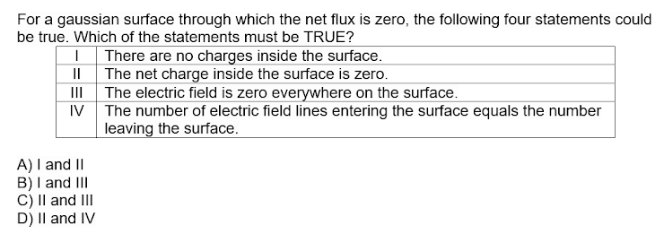 For a gaussian surface through which the net flux is zero, the following four statements could
be true. Which of the statements must be TRUE?
There are no charges inside the surface.
The net charge inside the surface is zero.
III
The electric field is zero everywhere on the surface.
IV
The number of electric field lines entering the surface equals the number
leaving the surface.
A) I and II
B) I and III
C) Il and III
D) II and IV
