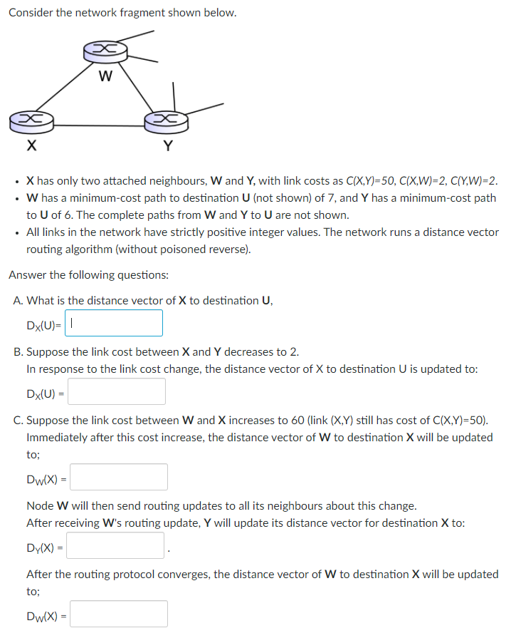 Consider the network fragment shown below.
X
W
x
Y
X has only two attached neighbours, W and Y, with link costs as C(X,Y)=50, C(X,W)=2, C(Y,W)=2.
• W has a minimum-cost path to destination U (not shown) of 7, and Y has a minimum-cost path
to U of 6. The complete paths from W and Y to U are not shown.
• All links in the network have strictly positive integer values. The network runs a distance vector
routing algorithm (without poisoned reverse).
Answer the following questions:
A. What is the distance vector of X to destination U,
Dx(U)= |
to;
B. Suppose the link cost between X and Y decreases to 2.
In response to the link cost change, the distance vector of X to destination U is updated to:
Dx(U) =
C. Suppose the link cost between W and X increases to 60 (link (X,Y) still has cost of C(X,Y)=50).
Immediately after this cost increase, the distance vector of W to destination X will be updated
Dw(X) =
Node W will then send routing updates to all its neighbours about this change.
After receiving W's routing update, Y will update its distance vector for destination X to:
Dy(x) =
After the routing protocol converges, the distance vector of W to destination X will be updated
to;
Dw(X) =