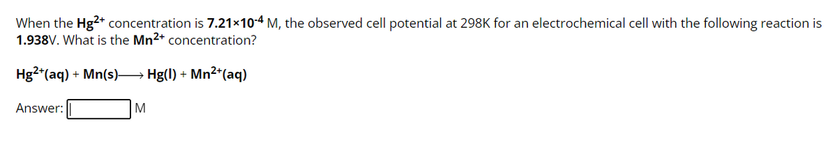 When the Hg2+ concentration is 7.21×10-4 M, the observed cell potential at 298K for an electrochemical cell with the following reaction is
1.938V. What is the Mn²+ concentration?
Hg2+ (aq) + Mn(s)→→→→→→ Hg(l) + Mn²¹(aq)
Answer:
M