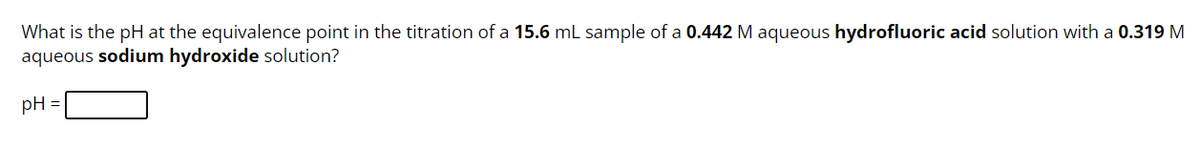 What is the pH at the equivalence point in the titration of a 15.6 mL sample of a 0.442 M aqueous hydrofluoric acid solution with a 0.319 M
aqueous sodium hydroxide solution?
pH =
