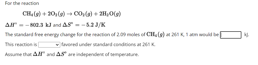 For the reaction
CH4 (9) +202 (9) CO₂(g) + 2H₂ O(g)
ΔΗ° = - 802.3 kJ and AS⁰ =
- 5.2 J/K
The standard free energy change for the reaction of 2.09 moles of CH4 (g) at 261 K, 1 atm would be
This reaction is
✓favored under standard conditions at 261 K.
Assume that AH and AS are independent of temperature.
kJ.