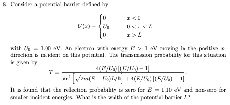 8. Consider a potential barrier defined by
0
U(x)=Uo
0
T=
x<0
0 < x <L
I > L
with Up = 1.00 eV. An electron with energy E> 1 eV moving in the positive -
direction is incident on this potential. The transmission probability for this situation
is given by
4(E/U₁) [(E/U₁)-1]
sin² √2m(E-Uo) L/h +4(E/Uo) [(E/U₁) - 1]
It is found that the reflection probability is zero for E= 1.10 eV and non-zero for
smaller incident energies. What is the width of the potential barrier L?