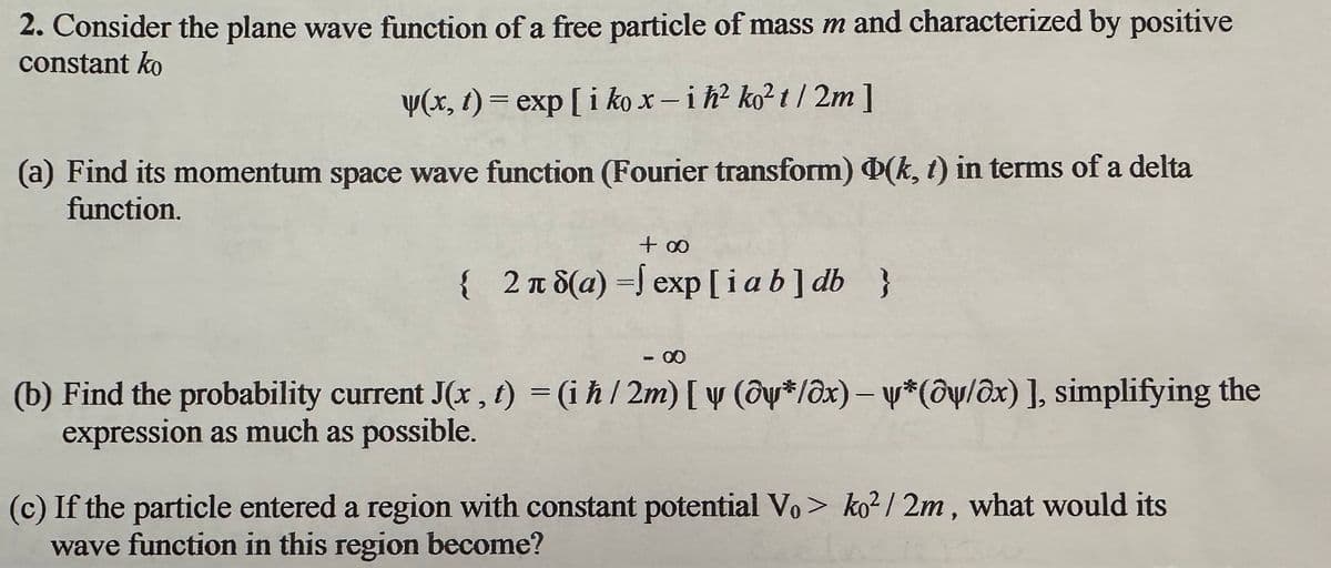 2. Consider the plane wave function of a free particle of mass m and characterized by positive
constant ko
y(x, t) = exp[i kox-ih² ko²t/2m]
(a) Find its momentum space wave function (Fourier transform) Þ(k, t) in terms of a delta
function.
+ ∞
{ 2π 8(a) = exp[ia b] db }
- 00
(b) Find the probability current J(x, t) = (i ħ / 2m) [ y (@y*/@x) — ¥*(@y/@x) ], simplifying the
expression as much as possible.
D
(c) If the particle entered a region with constant potential Vo> ko2/2m, what would its
wave function in this region become?