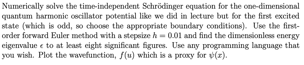 Numerically solve the time-independent Schrödinger equation for the one-dimensional
quantum harmonic oscillator potential like we did in lecture but for the first excited
state (which is odd, so choose the appropriate boundary conditions). Use the first-
order forward Euler method with a stepsize h = 0.01 and find the dimensionless energy
eigenvalue e to at least eight significant figures. Use any programming language that
you wish. Plot the wavefunction, f(u) which is a proxy for (x).