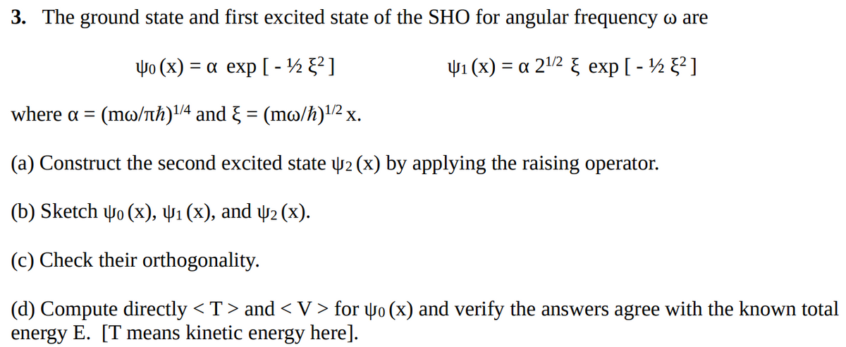 3. The ground state and first excited state of the SHO for angular frequency o are
Yo (x) = a exp[-½ ²]
4₁ (x) = a 2¹/² exp[-½ ²]
where α = (mo/πħ)¹/4 and } = (mw/ħ)¹/² x.
(a) Construct the second excited state 2 (x) by applying the raising operator.
(b) Sketch 40 (x), 4₁ (x), and 42 (X).
(c) Check their orthogonality.
(d) Compute directly <T> and < V > for Yo (x) and verify the answers agree with the known total
energy E. [T means kinetic energy here].
