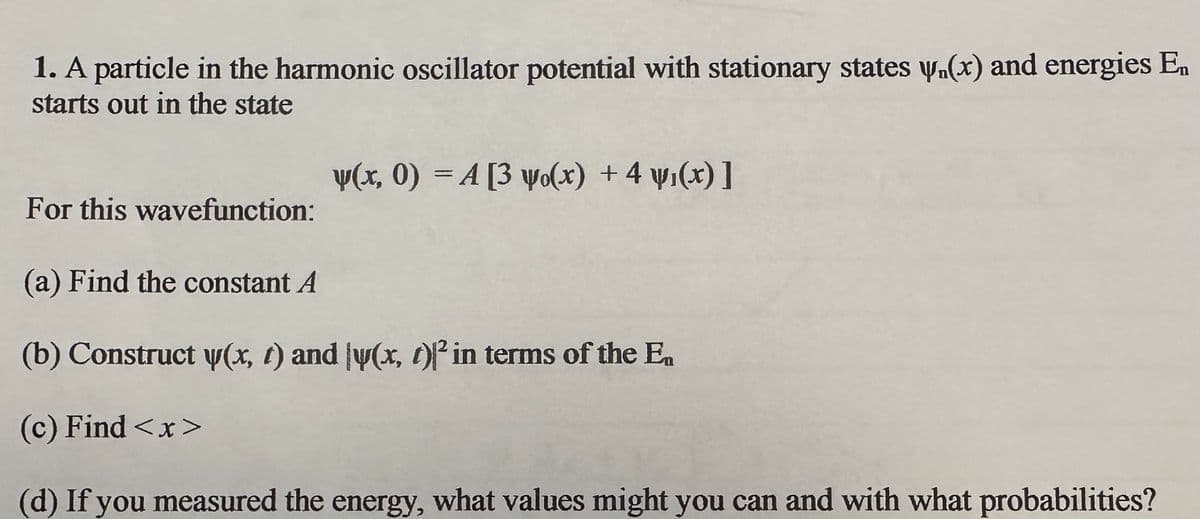 1. A particle in the harmonic oscillator potential with stationary states w₁(x) and energies En
starts out in the state
For this wavefunction:
y(x, 0) =A [3 wo(x) + 4 w₁(x)]
(a) Find the constant A
(b) Construct y(x, t) and y(x, t)² in terms of the Ea
(c) Find <x>
(d) If you measured the energy, what values might you can and with what probabilities?