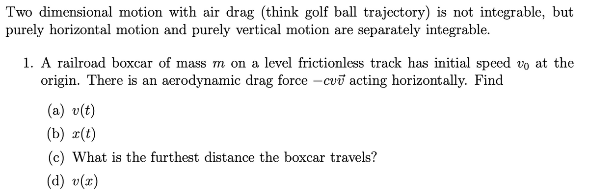 Two dimensional motion with air drag (think golf ball trajectory) is not integrable, but
purely horizontal motion and purely vertical motion are separately integrable.
1. A railroad boxcar of mass m on a level frictionless track has initial speed vo at the
origin. There is an aerodynamic drag force -cvv acting horizontally. Find
(a) v(t)
(b) x(t)
(c) What is the furthest distance the boxcar travels?
(d) v(x)