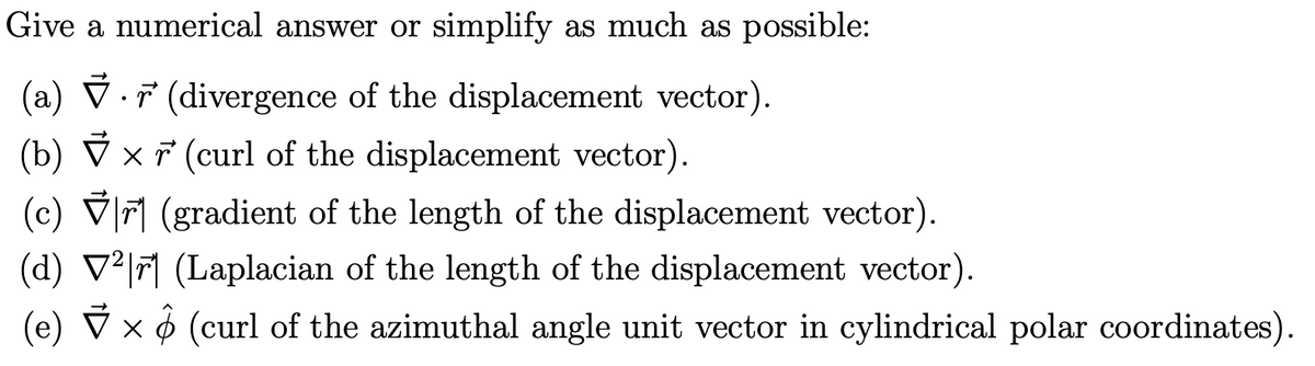 Give a numerical answer or simplify as much as possible:
(a) ▼ ŕ (divergence of the displacement vector).
•
(b) ▼ × (curl of the displacement vector).
(c)
✓ ✓ (gradient of the length of the displacement vector).
(d) V²|r (Laplacian of the length of the displacement vector).
(e) ▼ × (curl of the azimuthal angle unit vector in cylindrical polar coordinates).