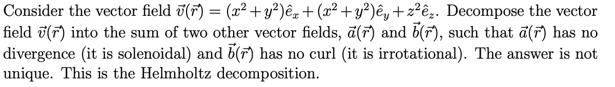 Consider the vector field ʊ(r) = (x² + y²)êx + (x² + y²)êy + z²êz. Decompose the vector
field (r) into the sum of two other vector fields, a (r) and 5(r), such that a(r) has no
divergence (it is solenoidal) and 5 (r) has no curl (it is irrotational). The answer is not
unique. This is the Helmholtz decomposition.