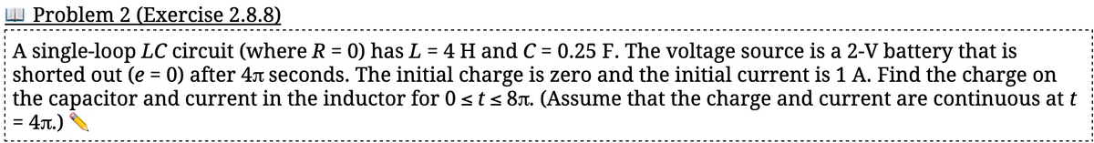 Problem 2 (Exercise 2.8.8)
A single-loop LC circuit (where R = 0) has L = 4 H and C = 0.25 F. The voltage source is a 2-V battery that is
shorted out (e = 0) after 4л seconds. The initial charge is zero and the initial current is 1 A. Find the charge on
the capacitor and current in the inductor for 0 ≤ t ≤ 8ë. (Assume that the charge and current are continuous at t
4л.)
=