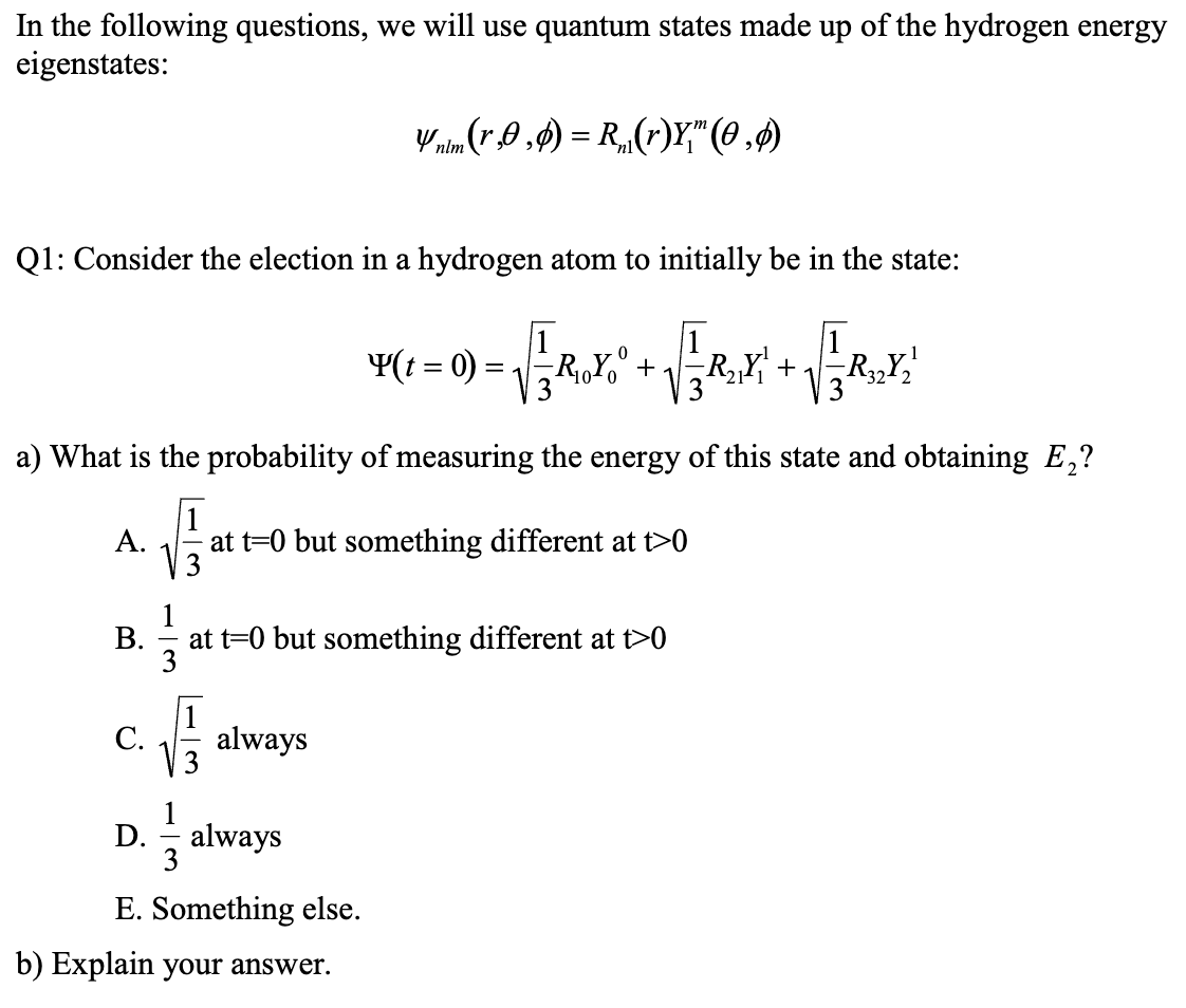 In the following questions, we will use quantum states made up of the hydrogen energy
eigenstates:
Q1: Consider the election in a hydrogen atom to initially be in the state:
F
A.
B.
C.
a) What is the probability of measuring the energy of this state and obtaining E₂?
√3
√
vnim (r0,0)=R(r)Y," (0,0)
always
Y(t = 0) = √3 R₁OYO
at t=0 but something different at t>0
²
at t=0 but something different at t>0
D. always
3
+
E. Something else.
b) Explain your answer.
R₂₁ + R32Y₂¹