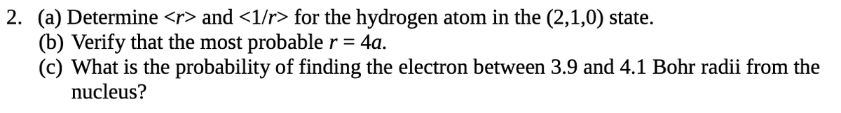 2. (a) Determine <r> and <1/r> for the hydrogen atom in the (2,1,0) state.
(b) Verify that the most probable r = 4a.
(c) What is the probability of finding the electron between 3.9 and 4.1 Bohr radii from the
nucleus?