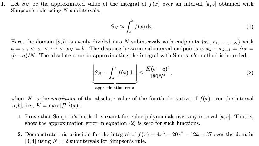 1. Let SN be the approximated value of the integral of f(x) over an interval [a, b] obtained with
Simpson's rule using N subintervals,
SN -
| f(x) dz.
(1)
Here, the domain [a, b] is evenly divided into N subintervals with endpoints {ro, x1,..., IN} with
a = xo < x1 <.…< ¤N = b. The distance between subinterval endpoints is xk – *k-1 = Ax
(b – a)/N. The absolute error in approximating the integral with Simpson's method is bounded,
K(b – a)5
SN
- |
f (x) dx <
(2)
180N4
approximation error
where K is the maximum of the absolute value of the fourth derivative of f(x) over the interval
[a, b], i.e., K = max |f(4) (x)|.
1. Prove that Simpson's method is exact for cubic polynomials over any interval [a, 6]. That is,
show the approximation error in equation (2) is zero for such functions.
2. Demonstrate this principle for the integral of f(x) = 4x3 – 20x? + 12x + 37 over the domain
[0, 4] using N = 2 subintervals for Simpson's rule.
