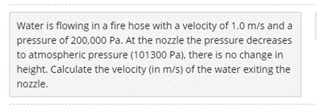 Water is flowing in a fire hose with a velocity of 1.0 m/s and a
pressure of 200,000 Pa. At the nozzle the pressure decreases
to atmospheric pressure (101300 Pa), there is no change in
height. Calculate the velocity (in m/s) of the water exiting the
nozzle.
