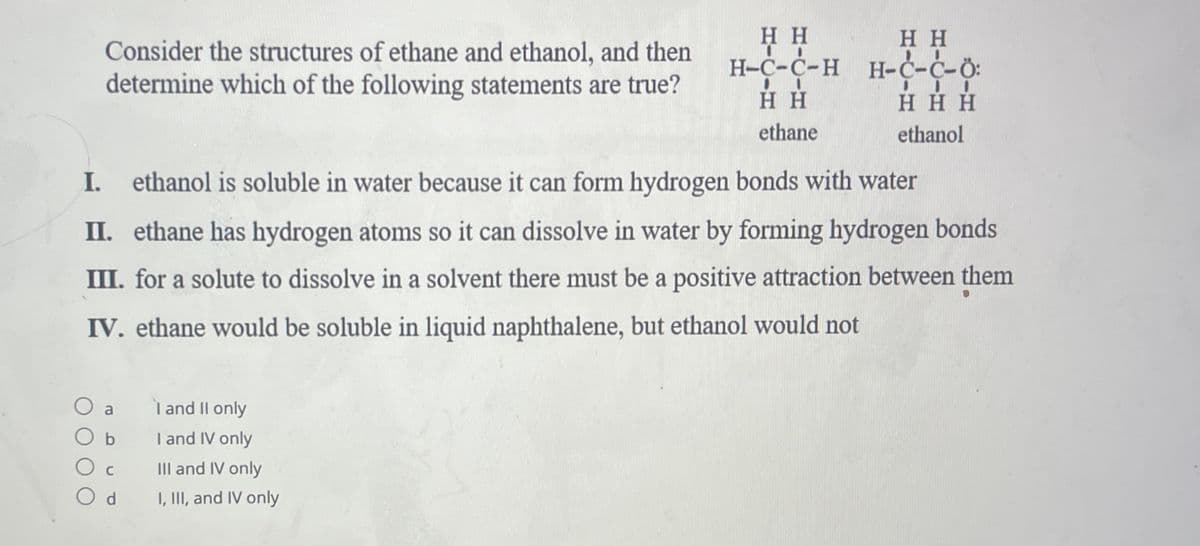 Consider the structures of ethane and ethanol, and then
determine which of the following statements are true?
I. ethanol is soluble in water because it can form hydrogen bonds with water
II. ethane has hydrogen atoms so it can dissolve in water by forming hydrogen bonds
III. for a solute to dissolve in a solvent there must be a positive attraction between them
IV. ethane would be soluble in liquid naphthalene, but ethanol would not
a
O b
C
Od
HH
HH
H-C-C-H H-C-Ć-Ö:
HH
III
HHH
ethane
ethanol
l and II only
I and IV only
III and IV only
I, III, and IV only