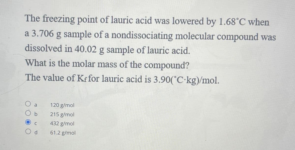 The freezing point of lauric acid was lowered by 1.68°C when
a 3.706 g sample of a nondissociating molecular compound was
dissolved in 40.02 g sample of lauric acid.
What is the molar mass of the compound?
The value of Kf for lauric acid is 3.90(°C-kg)/mol.
b
Od
120 g/mol
215 g/mol
432 g/mol
61.2 g/mol