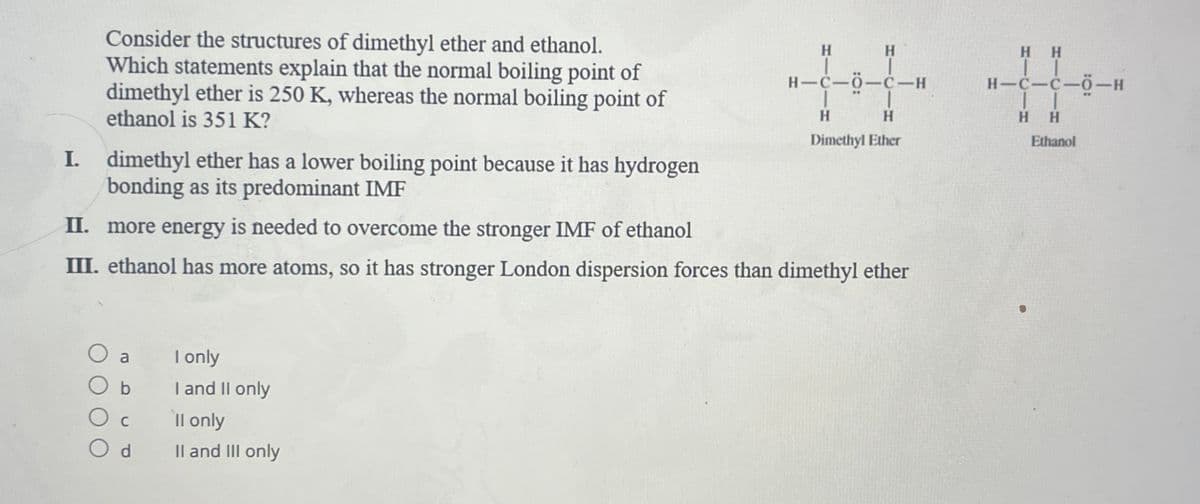 Consider the structures of dimethyl ether and ethanol.
Which statements explain that the normal boiling point of
dimethyl ether is 250 K, whereas the normal boiling point of
ethanol is 351 K?
a
b
Od
H
I. dimethyl ether has a lower boiling point because it has hydrogen
bonding as its predominant IMF
II. more energy is needed to overcome the stronger IMF of ethanol
III. ethanol has more atoms, so it has stronger London dispersion forces than dimethyl ether
I only
I and II only
ll only
II and III only
H-C-0-C-H
H
H
Dimethyl Ether
HH
II
H-C-C-O-H
| |
HH
Ethanol