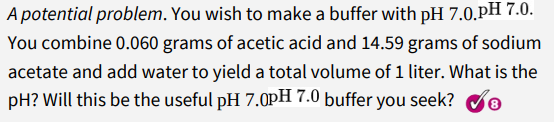 A potential problem. You wish to make a buffer with pH 7.0.pH 7.0.
You combine 0.060 grams of acetic acid and 14.59 grams of sodium
acetate and add water to yield a total volume of 1 liter. What is the
pH? Will this be the useful pH 7.0pH 7.0 buffer you seek?
