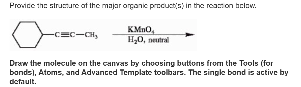 Provide the structure of the major organic product(s) in the reaction below.
-C=C-CH3
KMnO4
H₂O, neutral
Draw the molecule on the canvas by choosing buttons from the Tools (for
bonds), Atoms, and Advanced Template toolbars. The single bond is active by
default.
