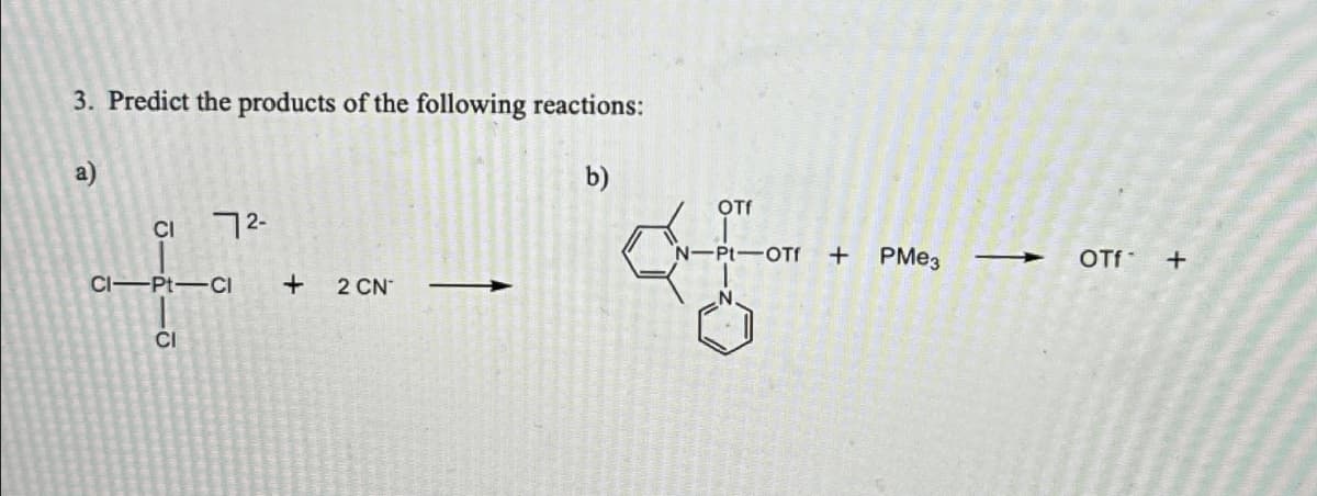 3. Predict the products of the following reactions:
a)
CI
1―
72-
CI-Pt-CI
CI
+
2 CN
b)
of
OTf
N-Pt-OTf
+ PMe3
→ OTf+