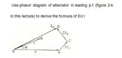 Use phasor diagram of altemator in leading p.f. (figure 2-b
in this lecture) to derive the formula of Eo?
Eo D
IXs
TRe
