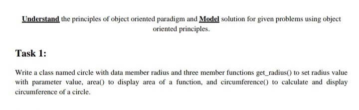 Understand the principles of object oriented paradigm and Model solution for given problems using object
oriented principles.
Task 1:
Write a class named circle with data member radius and three member functions get_radius() to set radius value
with parameter value, area() to display area of a function, and circumference() to calculate and display
circumference of a circle.
