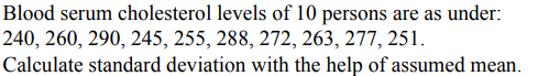 Blood serum cholesterol levels of 10 persons are as under:
240, 260, 290, 245, 255, 288, 272, 263, 277, 251.
Calculate standard deviation with the help of assumed mean.
