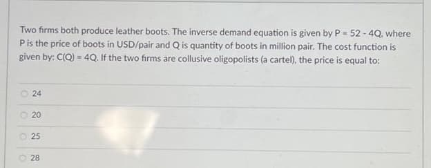 Two firms both produce leather boots. The inverse demand equation is given by P = 52 - 4Q, where
P is the price of boots in USD/pair and Q is quantity of boots in million pair. The cost function is
given by: C(Q) = 4Q. If the two firms are collusive oligopolists (a cartel), the price is equal to:
24
Ⓒ 20
O
25
28