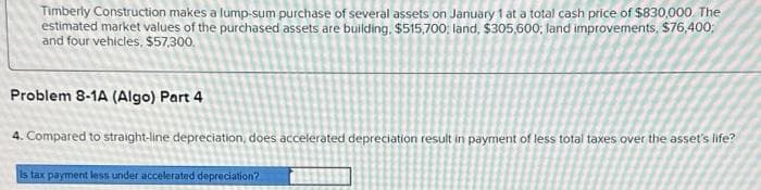 Timberly Construction makes a lump-sum purchase of several assets on January 1 at a total cash price of $830,000. The
estimated market values of the purchased assets are building, $515,700, land, $305,600; land improvements, $76,400;
and four vehicles, $57,300.
Problem 8-1A (Algo) Part 4
4. Compared to straight-line depreciation, does accelerated depreciation result in payment of less total taxes over the asset's life?
Is tax payment less under accelerated depreciation?