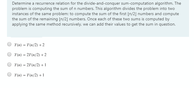 Determine a recurrence relation for the divide-and-conquer sum-computation algorithm. The
problem is computing the sum of n numbers. This algorithm divides the problem into two
instances of the same problem: to compute the sum of the first [n/2] numbers and compute
the sum of the remaining [n/2] numbers. Once each of these two sums is computed by
applying the same method recursively, we can add their values to get the sum in question.
T(n) = T(n/2) + 2
T(n) = 27'(n/2) +2
T(n) = 2T(n/2) + 1
T(n) = T'(n/2) + 1
