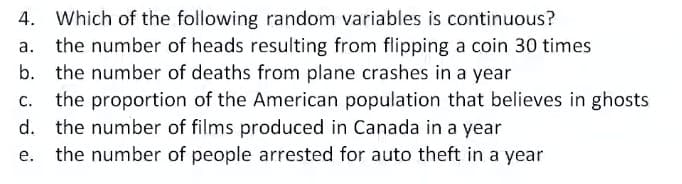 4. Which of the following random variables is continuous?
the number of heads resulting from flipping a coin 30 times
b. the number of deaths from plane crashes in a year
the proportion of the American population that believes in ghosts
d. the number of films produced in Canada in a year
а.
С.
е.
the number of people arrested for auto theft in a year
