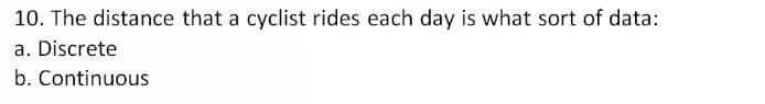 10. The distance that a cyclist rides each day is what sort of data:
a. Discrete
b. Continuous
